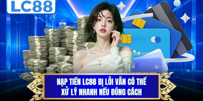 Nạp tiền LC88 bị lỗi vẫn có thể xử lý nhanh nếu đúng cách